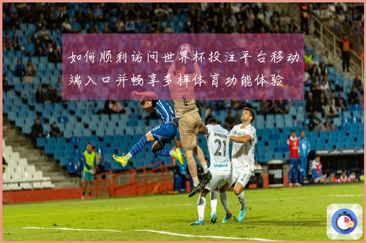 如何顺利访问世界杯投注平台移动端入口并畅享多样体育功能体验